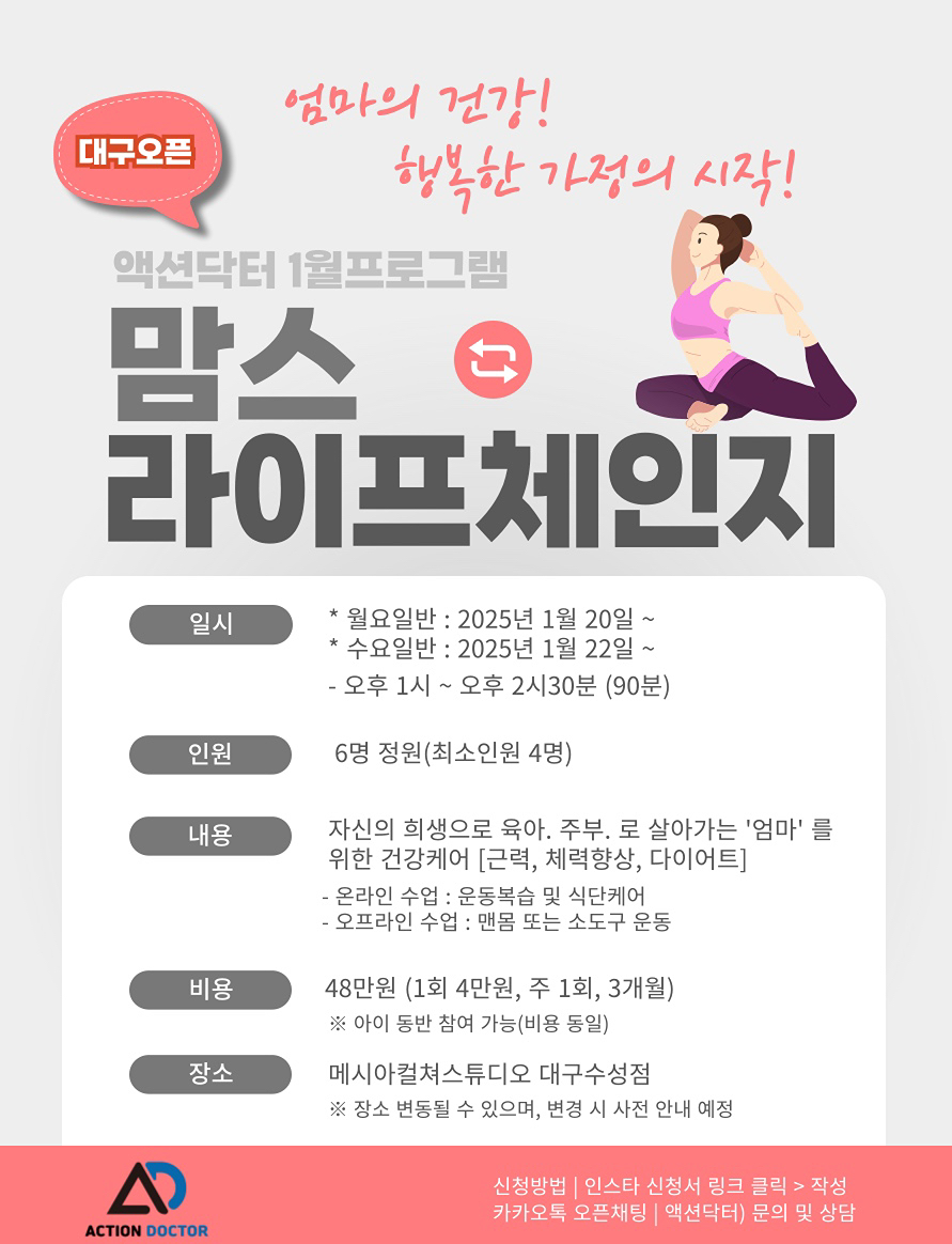 2025년 새해를 맞아 특별한 프로그램을 준비했습니다.

아이들 방학특강 돌봄..수험생 관리 이벤트..
20-30대 바디프로필..시니어 건강관리..

엄마는??!! ’엄마의 건강이 가족의 건강‘
25년 관리하는 맘 돼보는 건 어떠신가요?

✨ [ 맘스 라이프체인지 ]

비용 : 48만원 (1회 4만원,  주 1회,  3개월) 
인원 : 6명 정원 (최소인원 4명)
          ※ 아이 동반 참여가능(비용 동일)
시간 : 13시~14시30분 (총 90분)
일정 : 월요일반 / 수요일반 (택1)
월요일반 1월 20일(월) 시작 / 수요일반 1월22일(수) 시작 
장소 : 메시아컬쳐스튜디오 대구수성점
(건물뒷편 주차타워에서 무료 혹은 주변 공영주차장 이용)

✅대구 신청서
https://forms.gle/rKhVs45Mk3REe4CD7
————————————————————— 

어떤 프로그램인가요❓
: 자신의 희생으로 육아. 주부.로 살아가는 '엄마'의 건강 케어(근력, 체력 향상, 다이어트) 프로그램입니다.

- 온 오프라인 수업으로 진행되며, 오프라인 수업으로 맨몸 혹은 가벼운 소도구를 사용한 운동이 진행됩니다.
또, 주 1회 수업으로 온라인 카톡방 활용 운동 복습과 식단 케어가 함께 진행됩니다.

운동 초보자도 가능한가요❓
: 한 달 완성 프로그램으로 차근차근 진행되기 때문에 초보자도 상급자도 가능합니다.

아이 방학으로 참여하기 어려우신가요❓
: 엄마를 위한 프로그램으로 사전 담당 트레이너쌤 상담을 통해 초등학생 이상 아이 동반 참여 가능합니다.

자세한 문의는 채팅 남주세요 :)