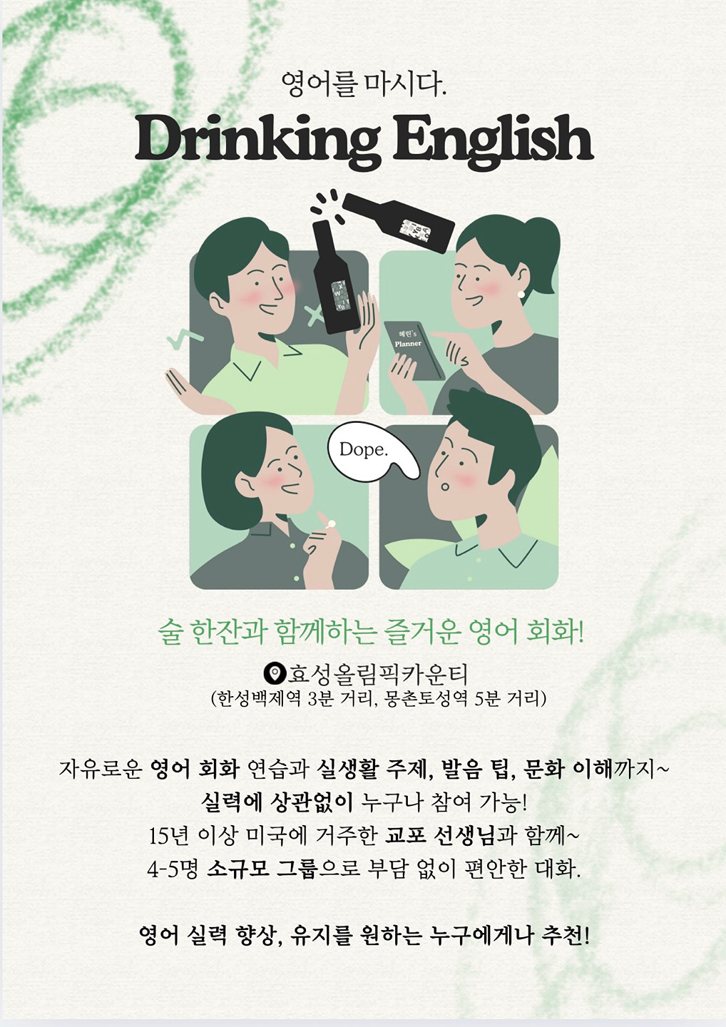 🍻 맥주, 와인, 커피, 마시면서 배우는 영어 회화 모임 🥂

- Drinking English 잠실
- 존스 홉킨스 석사 교포 선생님과 함께 하는 영어 회화
- 가끔은 외국인/영어원어민 선생님들과 함께! 
- 예쁜 스튜디오에서 영어도 배우고 친구도 사귀는 드링킹 영어
- 간단한 주류와 스몰톡 , 가끔은 밤샘 파티도!
- Drinking English는 초보부터 고급자 모두 가능하며
  주 1회 특별한 시간을 함께 보내요 ~
- 다들 매주 힐링 취미가 생겼다며 만족하세요 :)
- 퇴근 후 함께 스트레스 풀며 즐거운 취미 생활 (저녁반)
- 출근 전 커피 마시며 기분 좋은 하루 시작 (새벽반)
- 5명이 모이면 모임이 시작되며 소정의 모임 회비가 있어요 


*편하게 모임 문의 주세요:)
***-***-******