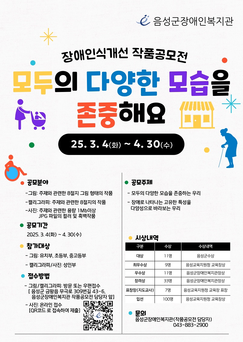 성인이라면 사진 분야로 공모하실수 있으니, 많은 참여와 관김 부탁드립니다. 

▣ 참가대상: 음성군 내 유∙초∙중∙고등학생, 성인
▣ 공모주제
◦ 모두의 다양한 모습을 존중하는 우리
◦ 장애로 나타나는 고유한 특성을 다양성으로 바라보는 우리
▣ 공모분야
◦ 그림
     - 주제와 관련한 8절지 그림 형태의 작품
     - 출품 연령: 유∙초∙중∙고등학생
◦ 캘리그라피/사진
     - 캘리그라피: 주제와 관련한 8절지의 작품
     - 사진: 주제와 관련된 1Mb 이상 JPG파일의 컬러 및 흑백작품
     - 출품연령: 성인
▣ 참가모집
◦ 접수기간: 2025. 3. 10.(월)~4. 30.(수)
◦ 작품접수방법
    - 그림/캘리그라피(방문∙우편접수)
      ∙ 우편 접수 : 충북 음성군 금왕읍 무극로 309번길 43-6, 음성군장애인복지관 작품공모전 담당자 앞
    - 사진(온라인 접수): QR코드 스캔을 통해 온라인 접수
      ∙사진공모 접수링크주소:  https://forms.gle/3hVNqSaGJmFnQycw5
    - 접수 유의사항
       ∙ 개인 작품 접수 시 학교, 학년, 성명, 연락처 필수 기재(미기재 시 심사에 제외됨)
       ∙ 단체 작품 접수 시(교육기관 등) 담당자가 수거하여 작품 일괄 제출 가능
<자세한 내용은 음성군장애인복지관 공지사항 504번 게시글을 확인해주세요>
