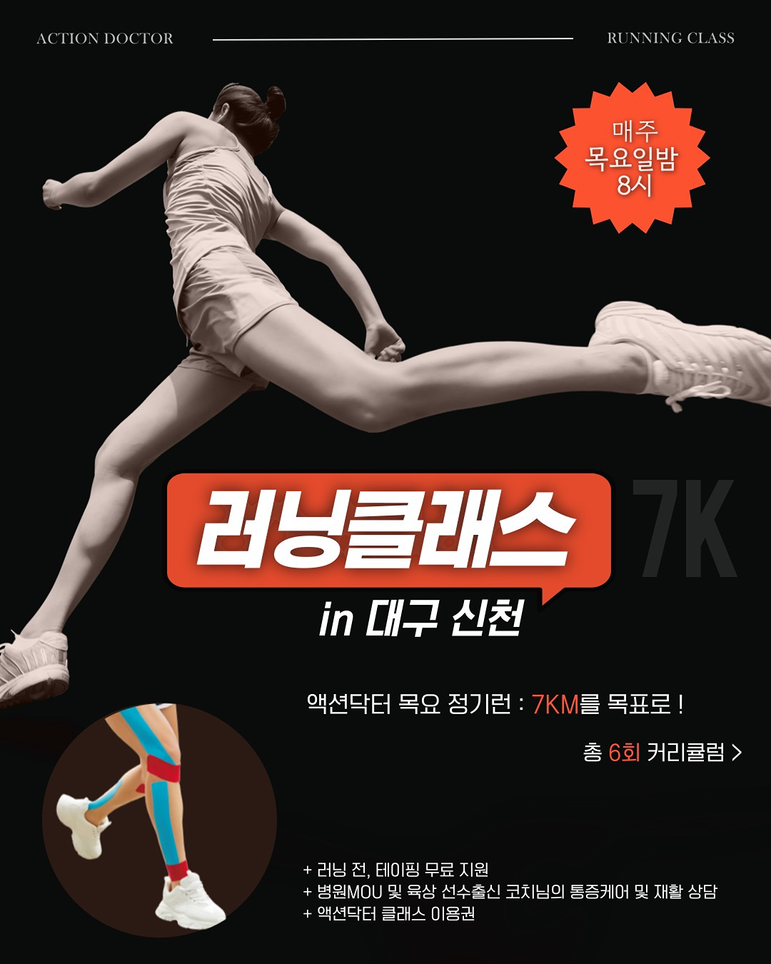 액션닥터 러닝클래스 모집 안내드립니다. (in 대구 신천)
🚩 7km 목표로 함께 달려요 !

📍일시 : 매주 목 20시 - 21시30분(90분)

📍장소 : 대구 신천 대봉교 아래 
* 프로그램에 따라 장소 변동 가능
* 주차 : 근처 노상공영주차장 이용(무료)

📍준비물 : 러닝화(운동화 가능), 편한복장(테이핑 필요 시, 반팔 반바지)

📍 비용 : 원데이권 25,000원
정기런권(6회) 15,0000원 -> 30% 105,000원(1회 17,500원) 
※ 환불규정 
클래스 7일전 100% 환불.
클래스 4-6일전 50% 환불.
클래스 3일전 환불 불가.
※ 양도 가능

🔹신청방법 : forms.gle/nBdrQvQqKdKhXCJc7 
신청서 링크 클릭 > 작성