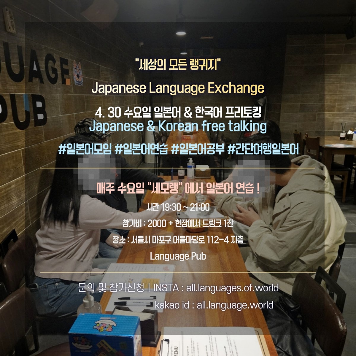 ❤세상의 모든 랭귀지 "세모랭"에서 매주 수요일 일본어 프리토킹 프로그램을 진행합니다.

일본어 못해도 상관없습니다. (선생님이 계십니다)
모임에 참여하여 모두와 친구가 되어보세요

시간 : 19:30 ~ 21:00 (이후 프리타임)
참가비 : 2000원 + 현장에서 드링크 1잔
(논알콜, 칵테일, 맥주, 위스키 등 준비되어 있습니다.)

참가방법 : 아래의 연락처로 언어레벨 및 이름을 남겨주세요

DM @all.languages.of.world
kakao id : all.language.world

담당자 : 김주헌
tel : ***-***-******